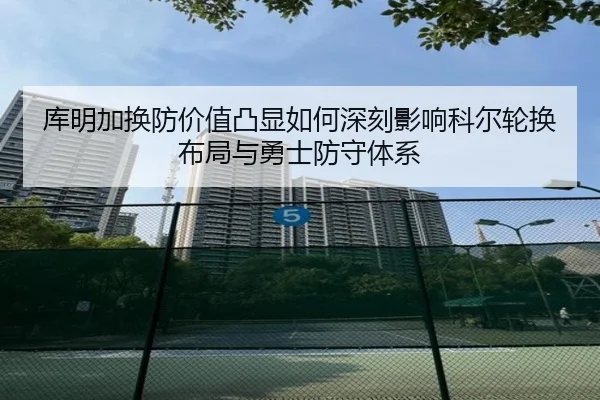 库明加换防价值凸显如何深刻影响科尔轮换布局与勇士防守体系
