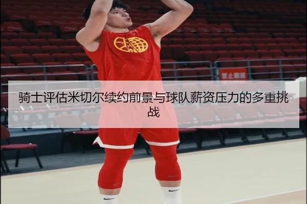 骑士评估米切尔续约前景与球队薪资压力的多重挑战